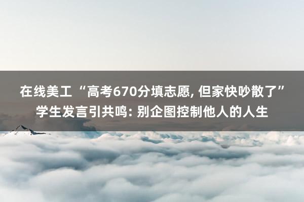 在线美工 “高考670分填志愿, 但家快吵散了”学生发言引共鸣: 别企图控制他人的人生