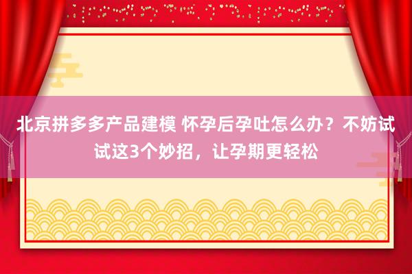 北京拼多多产品建模 怀孕后孕吐怎么办？不妨试试这3个妙招，让孕期更轻松