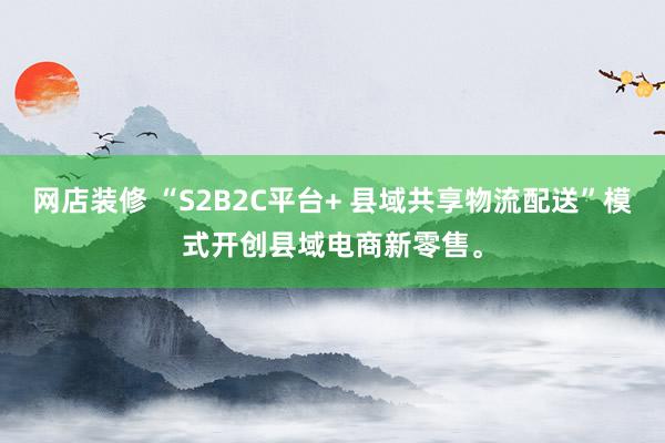 网店装修 “S2B2C平台+ 县域共享物流配送”模式开创县域电商新零售。