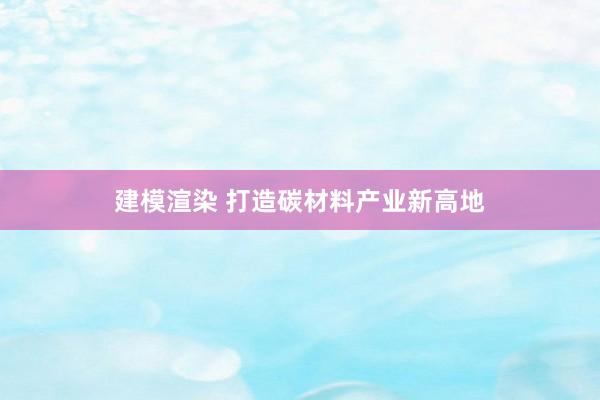 建模渲染 打造碳材料产业新高地