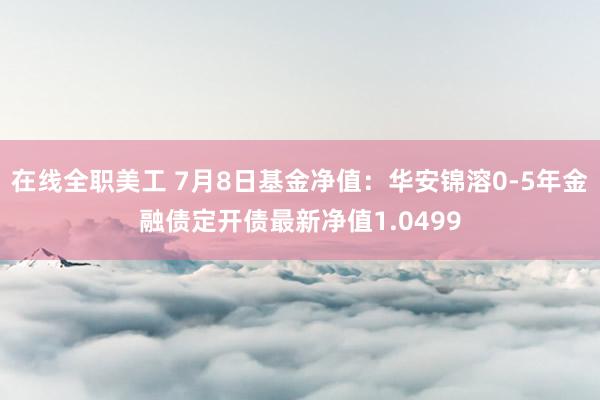 在线全职美工 7月8日基金净值：华安锦溶0-5年金融债定开债最新净值1.0499