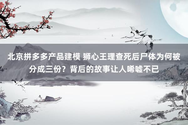 北京拼多多产品建模 狮心王理查死后尸体为何被分成三份？背后的故事让人唏嘘不已