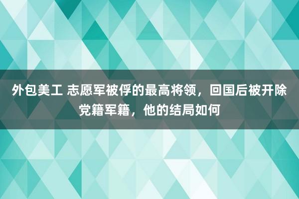 外包美工 志愿军被俘的最高将领，回国后被开除党籍军籍，他的结局如何