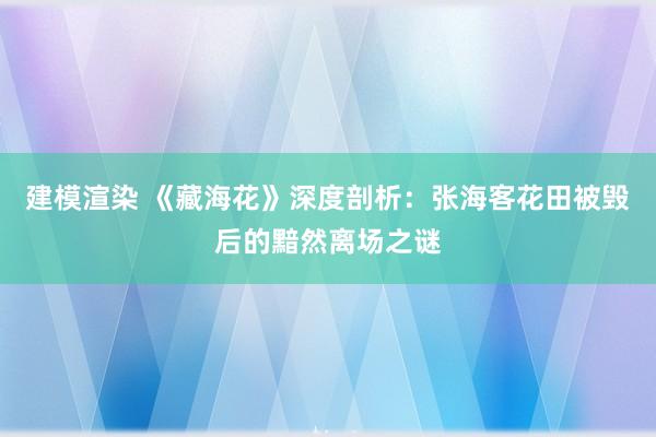 建模渲染 《藏海花》深度剖析：张海客花田被毁后的黯然离场之谜