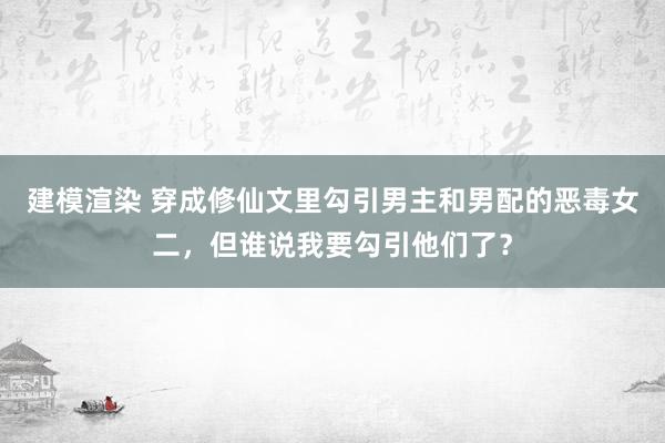 建模渲染 穿成修仙文里勾引男主和男配的恶毒女二，但谁说我要勾引他们了？