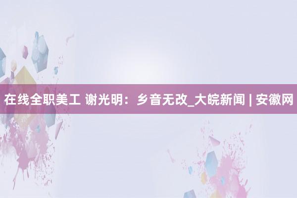 在线全职美工 谢光明：乡音无改_大皖新闻 | 安徽网