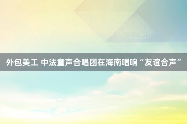 外包美工 中法童声合唱团在海南唱响“友谊合声”